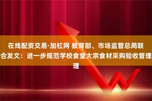 在线配资交易·加杠网 教育部、市场监管总局联合发文：进一步规范学校食堂大宗食材采购验收管理