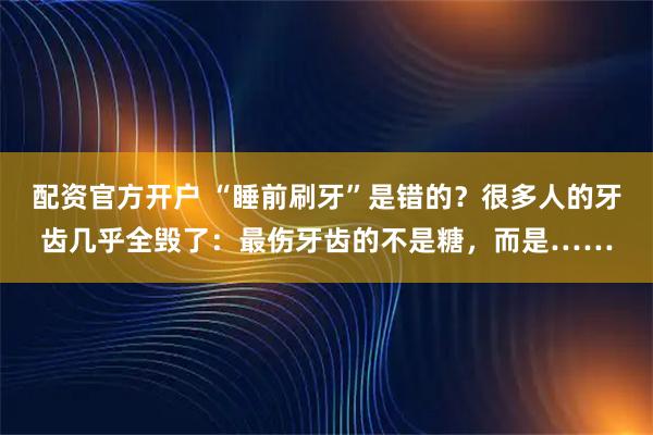 配资官方开户 “睡前刷牙”是错的？很多人的牙齿几乎全毁了：最伤牙齿的不是糖，而是……