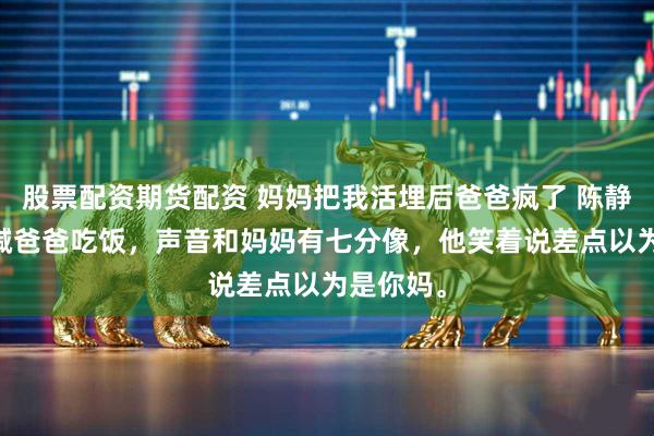 股票配资期货配资 妈妈把我活埋后爸爸疯了 陈静小糯 我喊爸爸吃饭,声音和妈妈有七分像,他笑着说差点以为是你妈。