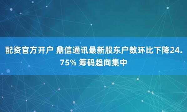 配资官方开户 鼎信通讯最新股东户数环比下降24.75% 筹码趋向集中