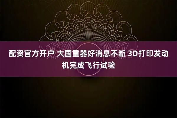 配资官方开户 大国重器好消息不断 3D打印发动机完成飞行试验