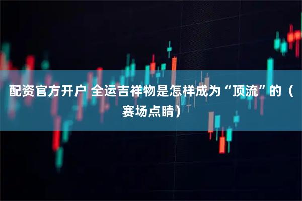 配资官方开户 全运吉祥物是怎样成为“顶流”的（赛场点睛）