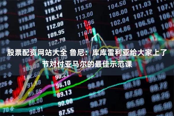 股票配资网站大全 鲁尼:库库雷利亚给大家上了节对付亚马尔的最佳示范课