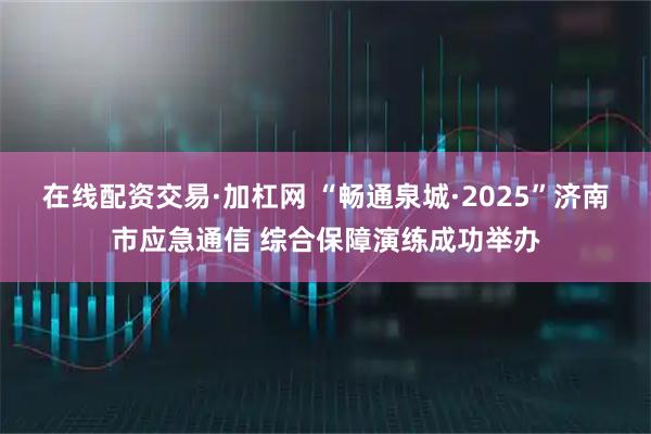 在线配资交易·加杠网 “畅通泉城·2025”济南市应急通信 综合保障演练成功举办