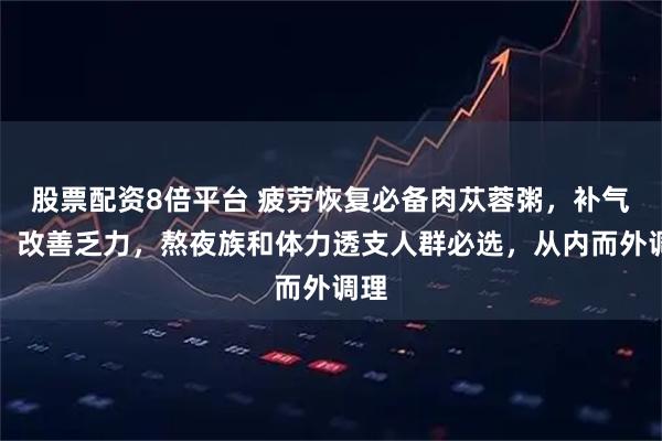 股票配资8倍平台 疲劳恢复必备肉苁蓉粥，补气血、改善乏力，熬夜族和体力透支人群必选，从内而外调理