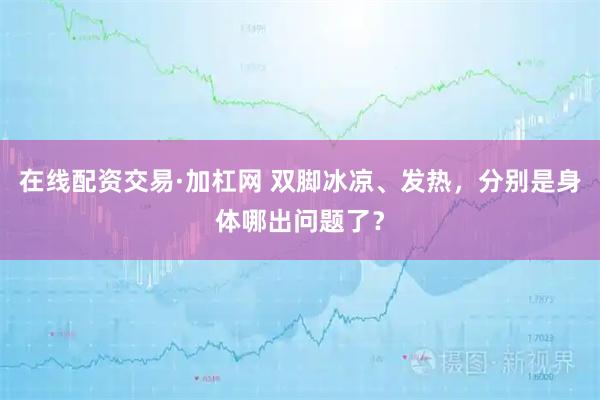 在线配资交易·加杠网 双脚冰凉、发热,分别是身体哪出问题了?