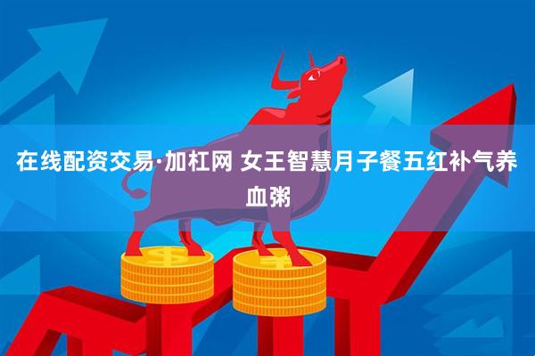 在线配资交易·加杠网 女王智慧月子餐五红补气养血粥