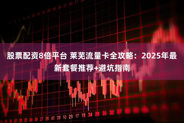 股票配资8倍平台 莱芜流量卡全攻略：2025年最新套餐推荐+避坑指南