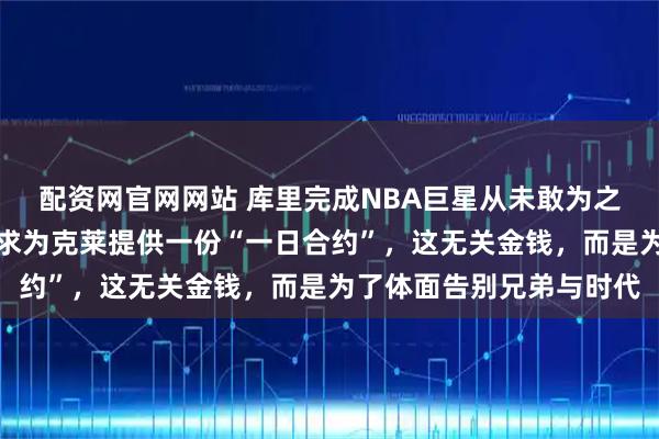 配资网官网网站 库里完成NBA巨星从未敢为之事，他致电管理层，请求为克莱提供一份“一日合约”，这无关金钱，而是为了体面告别兄弟与时代
