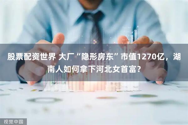 股票配资世界 大厂“隐形房东”市值1270亿,湖南人如何拿下河北女首富?