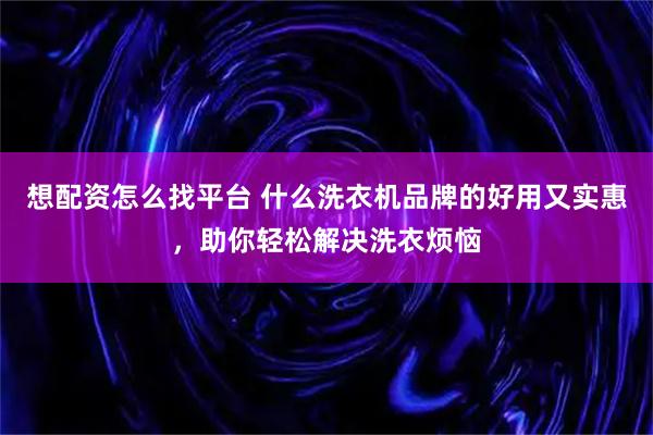 想配资怎么找平台 什么洗衣机品牌的好用又实惠，助你轻松解决洗衣烦恼