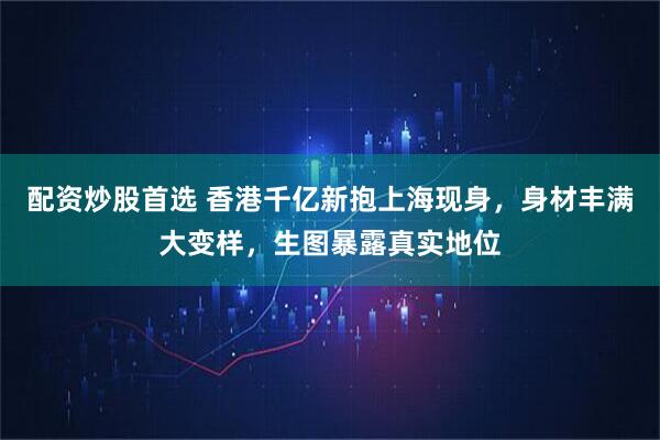 配资炒股首选 香港千亿新抱上海现身，身材丰满大变样，生图暴露真实地位