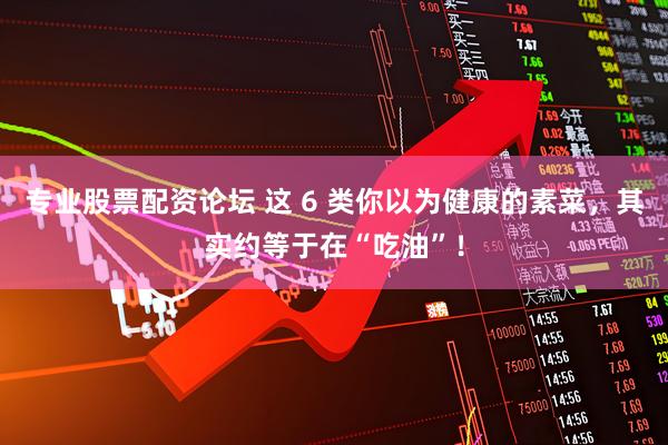 专业股票配资论坛 这 6 类你以为健康的素菜，其实约等于在“吃油”！