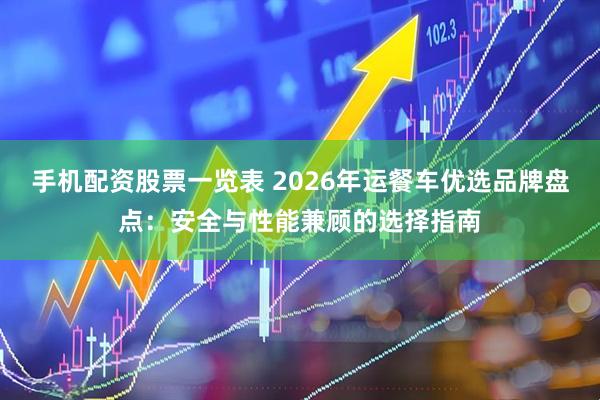 手机配资股票一览表 2026年运餐车优选品牌盘点：安全与性能兼顾的选择指南