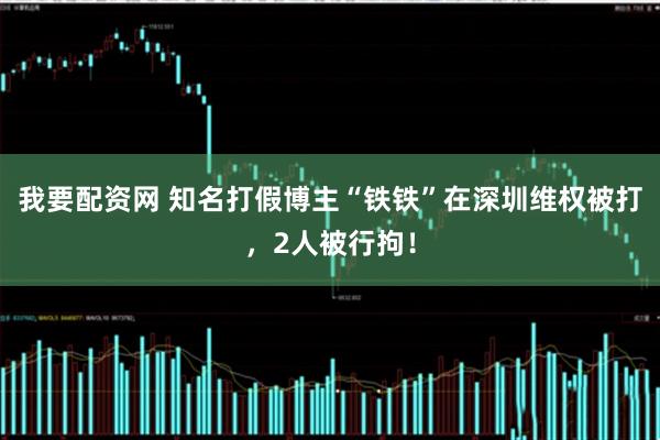 我要配资网 知名打假博主“铁铁”在深圳维权被打,2人被行拘!
