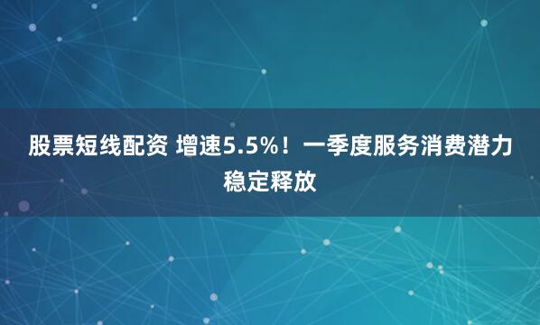 股票短线配资 增速5.5%！一季度服务消费潜力稳定释放