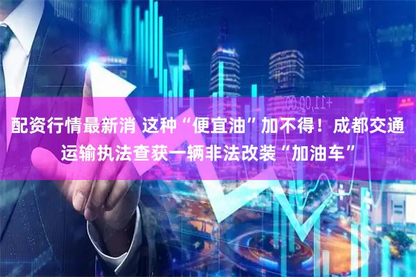 配资行情最新消 这种“便宜油”加不得！成都交通运输执法查获一辆非法改装“加油车”