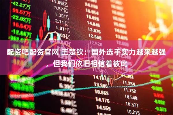 配资吧配资官网 王楚钦：国外选手实力越来越强，但我们依旧相信着彼此