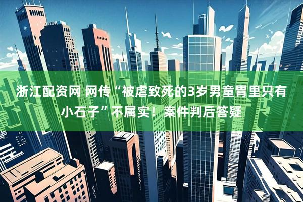 浙江配资网 网传“被虐致死的3岁男童胃里只有小石子”不属实！案件判后答疑