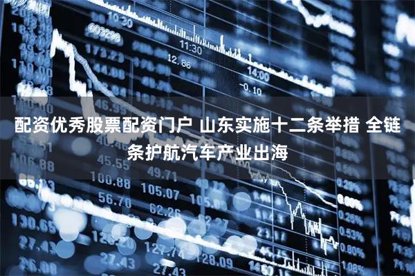 配资优秀股票配资门户 山东实施十二条举措 全链条护航汽车产业出海