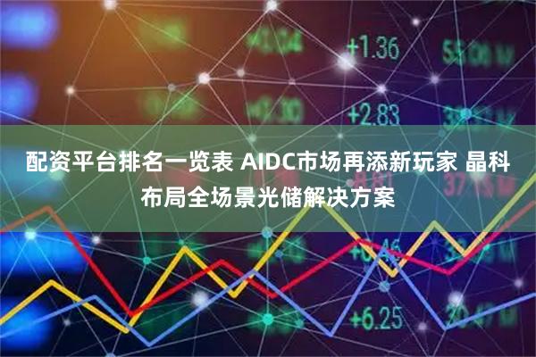 配资平台排名一览表 AIDC市场再添新玩家 晶科布局全场景光储解决方案