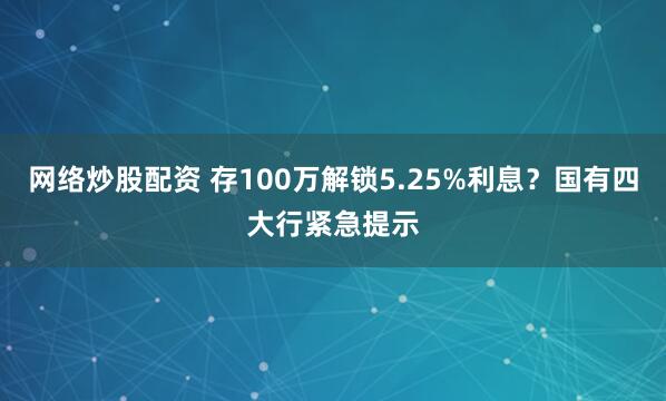 网络炒股配资 存100万解锁5.25%利息？国有四大行紧急提示