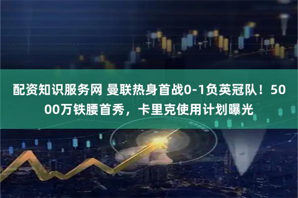 配资知识服务网 曼联热身首战0-1负英冠队！5000万铁腰首秀，卡里克使用计划曝光